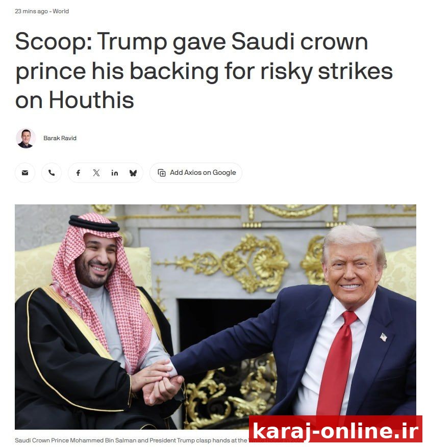— بر اساس گزارش Axios، دونالد ترامپ، رئیس جمهور سابق آمریکا، از شاهزاده محمد بن سلمان، ولیعهد عربستان سعودی، حمایت کرد، پیش از حملات عربستان به اهداف حوثی‌ها در یمن